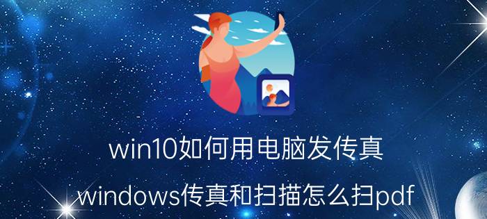 win10如何用电脑发传真 windows传真和扫描怎么扫pdf？